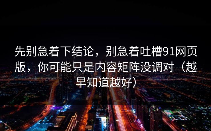 先别急着下结论，别急着吐槽91网页版，你可能只是内容矩阵没调对（越早知道越好）