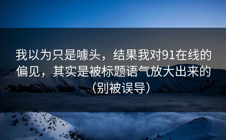 我以为只是噱头，结果我对91在线的偏见，其实是被标题语气放大出来的（别被误导）