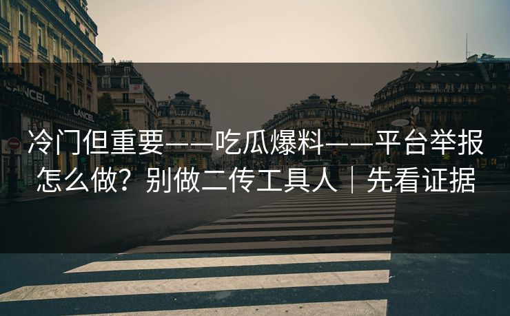 冷门但重要——吃瓜爆料——平台举报怎么做？别做二传工具人｜先看证据