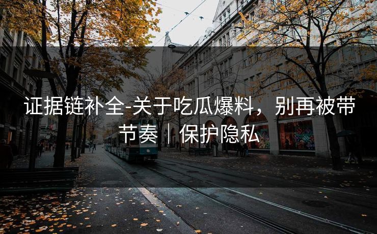 证据链补全-关于吃瓜爆料，别再被带节奏｜保护隐私