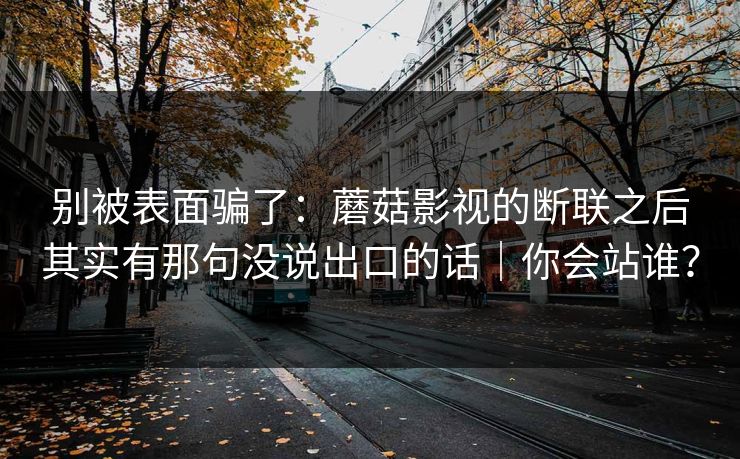 别被表面骗了：蘑菇影视的断联之后其实有那句没说出口的话｜你会站谁？