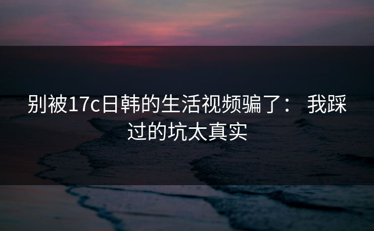 别被17c日韩的生活视频骗了： 我踩过的坑太真实
