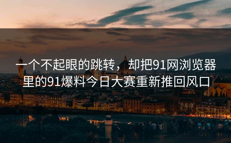 一个不起眼的跳转，却把91网浏览器里的91爆料今日大赛重新推回风口