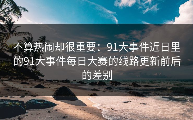 不算热闹却很重要：91大事件近日里的91大事件每日大赛的线路更新前后的差别