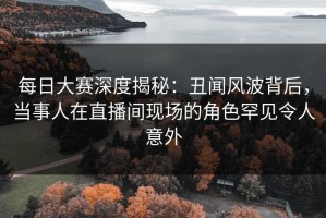 每日大赛深度揭秘：丑闻风波背后，当事人在直播间现场的角色罕见令人意外
