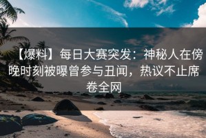 【爆料】每日大赛突发：神秘人在傍晚时刻被曝曾参与丑闻，热议不止席卷全网