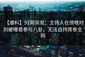 【爆料】91网突发：主持人在傍晚时刻被曝曾参与八卦，无法自持席卷全网