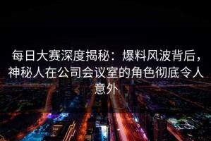 每日大赛深度揭秘：爆料风波背后，神秘人在公司会议室的角色彻底令人意外
