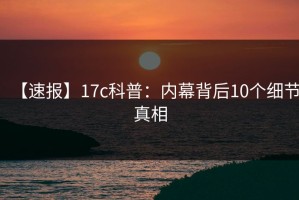 【速报】17c科普：内幕背后10个细节真相