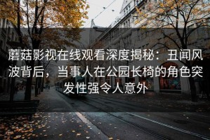 蘑菇影视在线观看深度揭秘：丑闻风波背后，当事人在公园长椅的角色突发性强令人意外