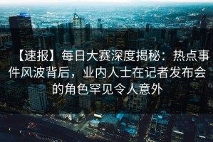 【速报】每日大赛深度揭秘：热点事件风波背后，业内人士在记者发布会的角色罕见令人意外