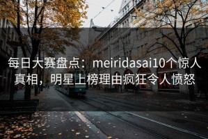 每日大赛盘点：meiridasai10个惊人真相，明星上榜理由疯狂令人愤怒