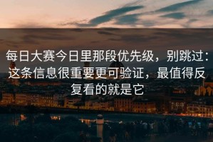 每日大赛今日里那段优先级，别跳过：这条信息很重要更可验证，最值得反复看的就是它