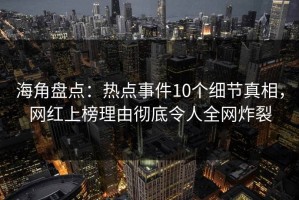 海角盘点：热点事件10个细节真相，网红上榜理由彻底令人全网炸裂