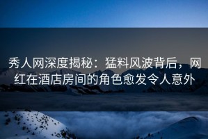 秀人网深度揭秘：猛料风波背后，网红在酒店房间的角色愈发令人意外