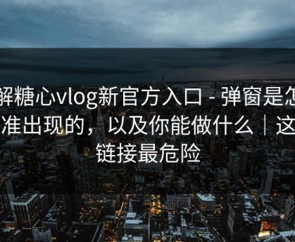 拆解糖心vlog新官方入口 - 弹窗是怎么精准出现的，以及你能做什么｜这条链接最危险