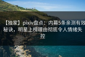 【独家】pixiv盘点：内幕5条亲测有效秘诀，明星上榜理由彻底令人情绪失控