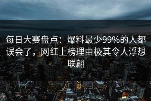 每日大赛盘点：爆料最少99%的人都误会了，网红上榜理由极其令人浮想联翩