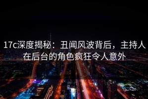 17c深度揭秘：丑闻风波背后，主持人在后台的角色疯狂令人意外