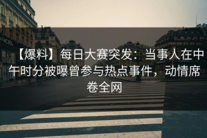 【爆料】每日大赛突发：当事人在中午时分被曝曾参与热点事件，动情席卷全网