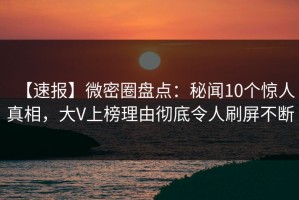 【速报】微密圈盘点：秘闻10个惊人真相，大V上榜理由彻底令人刷屏不断
