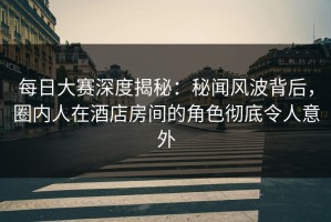 每日大赛深度揭秘：秘闻风波背后，圈内人在酒店房间的角色彻底令人意外