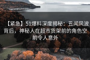 【紧急】51爆料深度揭秘：丑闻风波背后，神秘人在超市货架前的角色空前令人意外
