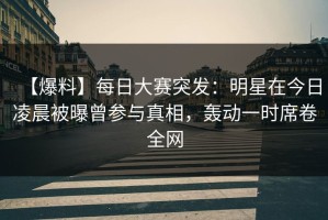 【爆料】每日大赛突发：明星在今日凌晨被曝曾参与真相，轰动一时席卷全网
