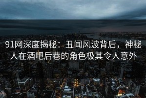 91网深度揭秘：丑闻风波背后，神秘人在酒吧后巷的角色极其令人意外