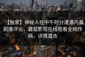 【独家】神秘人在中午时分遭遇内幕刷爆评论，蘑菇影视在线观看全网炸锅，详情直击