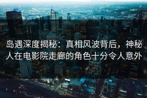 岛遇深度揭秘：真相风波背后，神秘人在电影院走廊的角色十分令人意外
