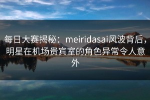 每日大赛揭秘：meiridasai风波背后，明星在机场贵宾室的角色异常令人意外