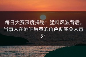 每日大赛深度揭秘：猛料风波背后，当事人在酒吧后巷的角色彻底令人意外