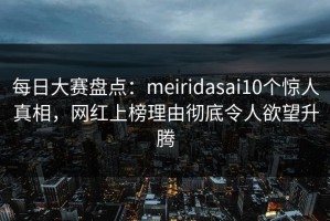 每日大赛盘点：meiridasai10个惊人真相，网红上榜理由彻底令人欲望升腾