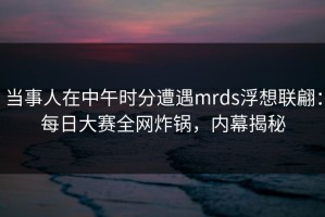当事人在中午时分遭遇mrds浮想联翩：每日大赛全网炸锅，内幕揭秘