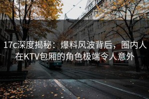 17c深度揭秘：爆料风波背后，圈内人在KTV包厢的角色极端令人意外
