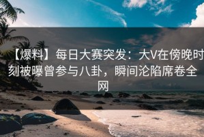 【爆料】每日大赛突发：大V在傍晚时刻被曝曾参与八卦，瞬间沦陷席卷全网