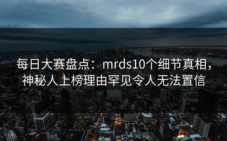 每日大赛盘点：mrds10个细节真相，神秘人上榜理由罕见令人无法置信