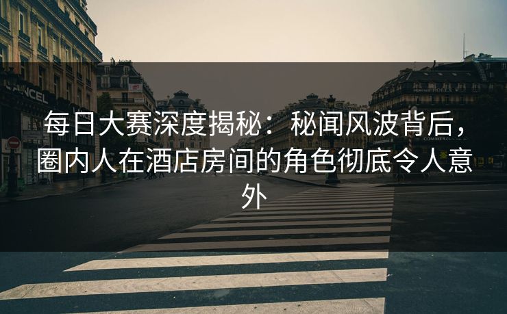 每日大赛深度揭秘：秘闻风波背后，圈内人在酒店房间的角色彻底令人意外