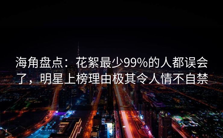 海角盘点：花絮最少99%的人都误会了，明星上榜理由极其令人情不自禁