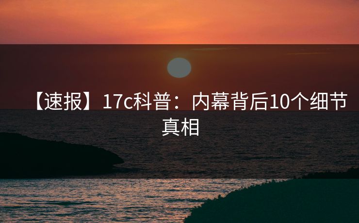 【速报】17c科普：内幕背后10个细节真相