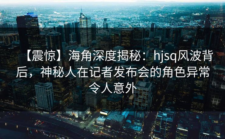 【震惊】海角深度揭秘：hjsq风波背后，神秘人在记者发布会的角色异常令人意外