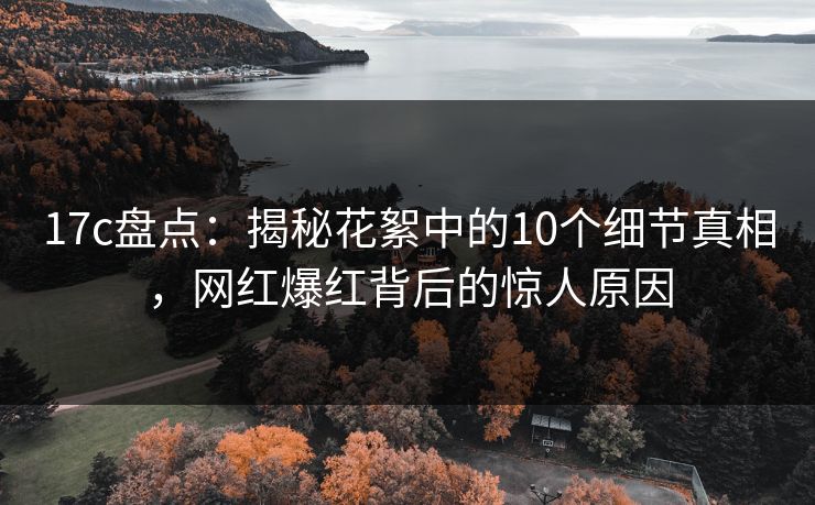 17c盘点:揭秘花絮中的10个细节真相,网红爆红背后的惊人原因 17c盘点:揭秘花絮中的10个细节真相,网红爆红背后的惊人原因