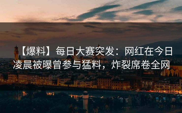 【爆料】每日大赛突发：网红在今日凌晨被曝曾参与猛料，炸裂席卷全网