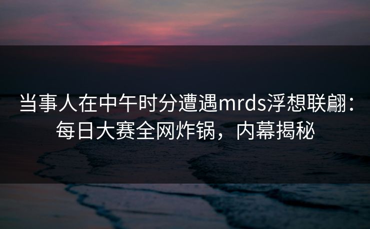 当事人在中午时分遭遇mrds浮想联翩：每日大赛全网炸锅，内幕揭秘