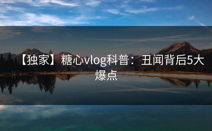 【独家】糖心vlog科普：丑闻背后5大爆点