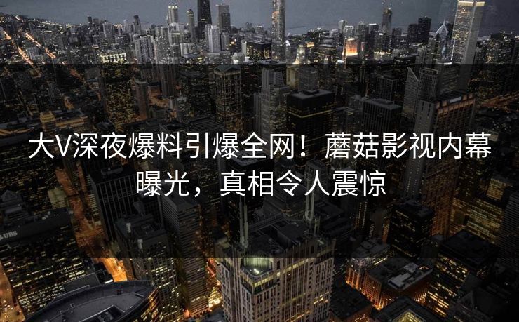 大V深夜爆料引爆全网！蘑菇影视内幕曝光，真相令人震惊