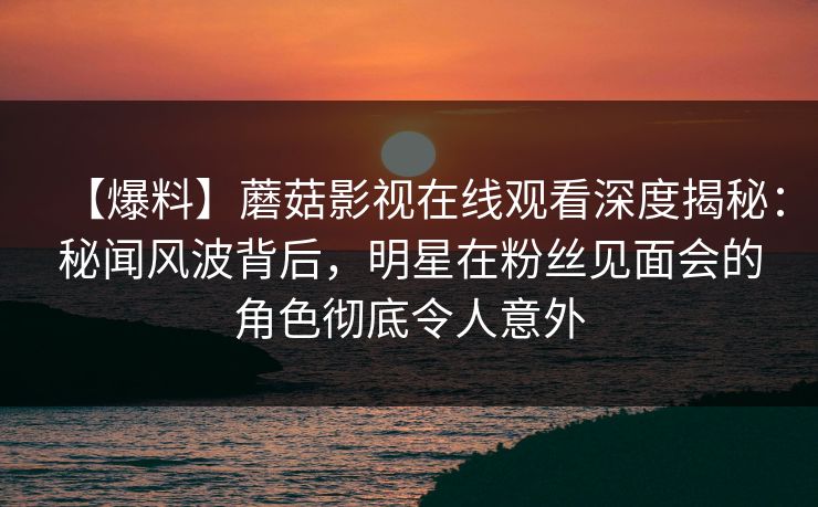【爆料】蘑菇影视在线观看深度揭秘：秘闻风波背后，明星在粉丝见面会的角色彻底令人意外
