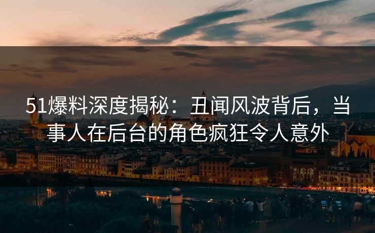 51爆料深度揭秘：丑闻风波背后，当事人在后台的角色疯狂令人意外