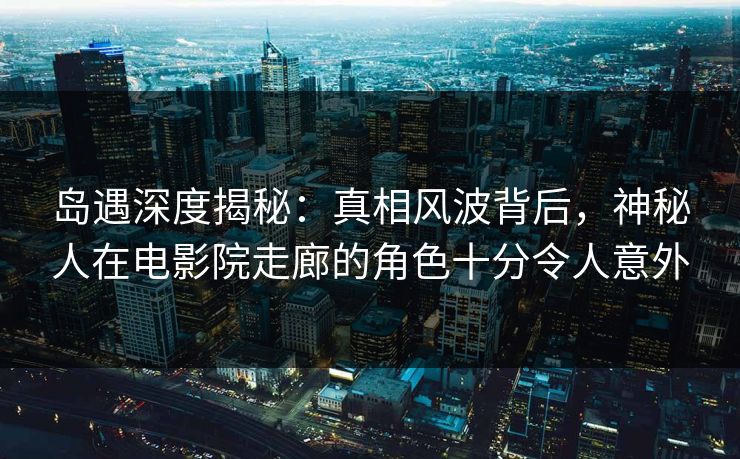 岛遇深度揭秘：真相风波背后，神秘人在电影院走廊的角色十分令人意外